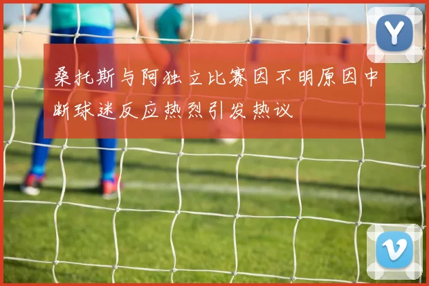 桑托斯与阿独立比赛因不明原因中断球迷反应热烈引发热议