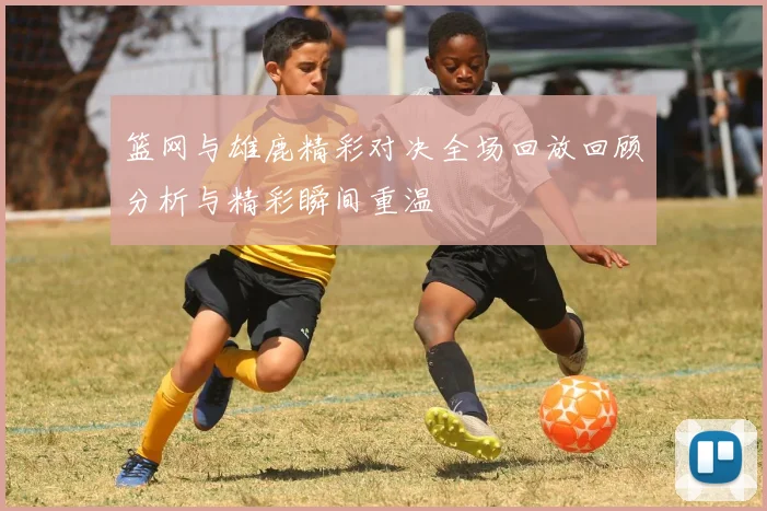 篮网与雄鹿精彩对决全场回放回顾分析与精彩瞬间重温