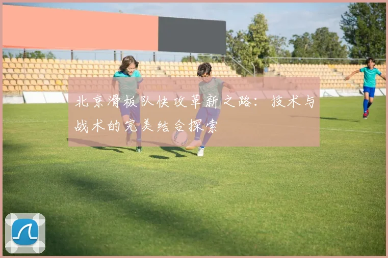 北京滑板队快攻革新之路：技术与战术的完美结合探索